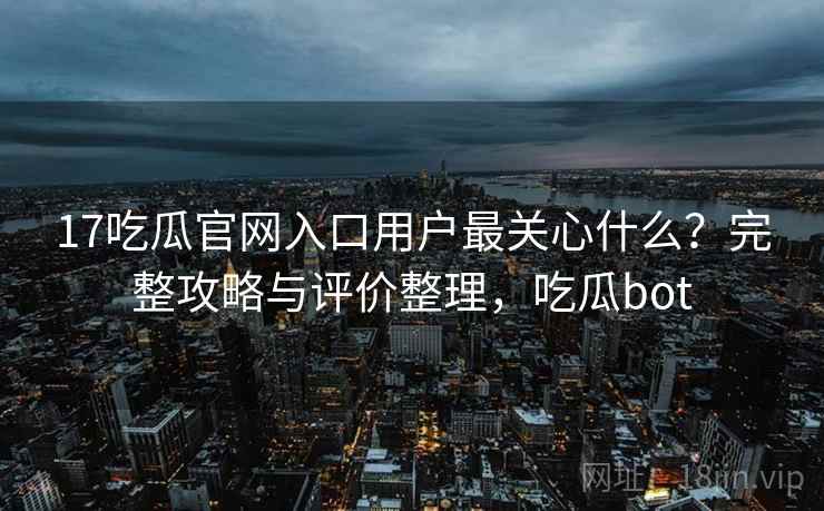 17吃瓜官网入口用户最关心什么？完整攻略与评价整理，吃瓜bot