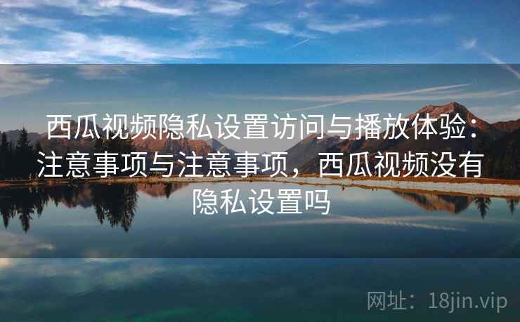 西瓜视频隐私设置访问与播放体验：注意事项与注意事项，西瓜视频没有隐私设置吗