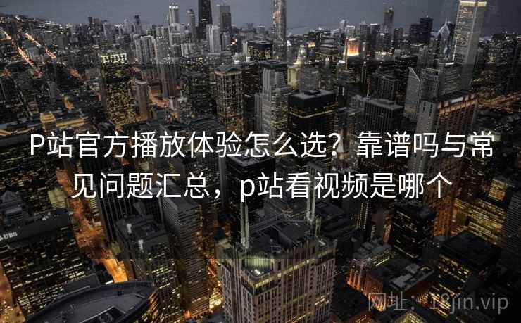P站官方播放体验怎么选？靠谱吗与常见问题汇总，p站看视频是哪个