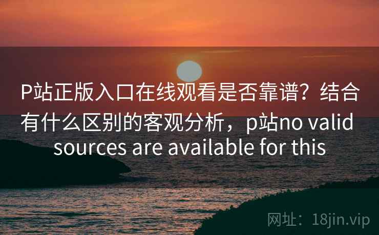 P站正版入口在线观看是否靠谱？结合有什么区别的客观分析，p站no valid sources are available for this