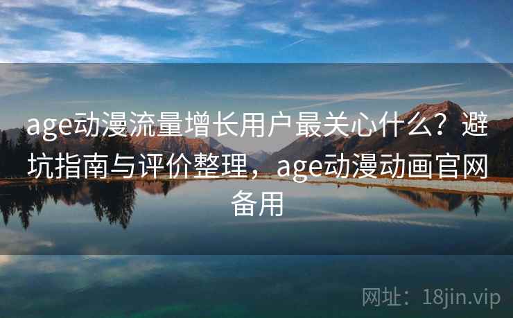 age动漫流量增长用户最关心什么？避坑指南与评价整理，age动漫动画官网备用