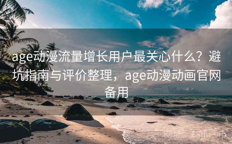 age动漫流量增长用户最关心什么？避坑指南与评价整理，age动漫动画官网备用