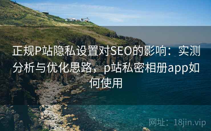 正规P站隐私设置对SEO的影响:实测分析与优化思路,p站私密相册app如何使用 正规P站隐私设置对SEO的影响:实测分析与优化思路,p站私密相册app如何使用