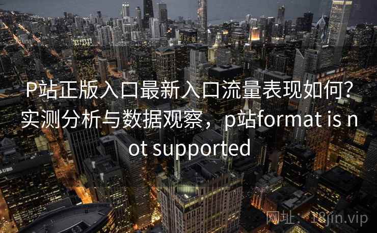 P站正版入口最新入口流量表现如何?实测分析与数据观察,p站format is not supported P站正版入口最新入口流量表现如何?实测分析与数据观察,p站format is not supported