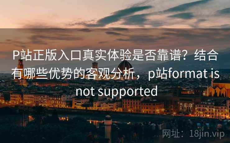 P站正版入口真实体验是否靠谱?结合有哪些优势的客观分析,p站format is not supported P站正版入口真实体验是否靠谱?结合有哪些优势的客观分析,p站format is not supported