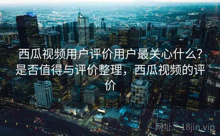 西瓜视频用户评价用户最关心什么？是否值得与评价整理，西瓜视频的评价