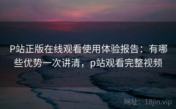 P站正版在线观看使用体验报告：有哪些优势一次讲清，p站观看完整视频