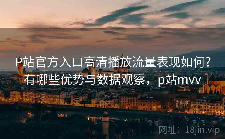P站官方入口高清播放流量表现如何？有哪些优势与数据观察，p站mvv