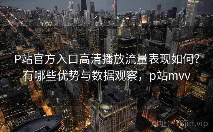 P站官方入口高清播放流量表现如何？有哪些优势与数据观察，p站mvv
