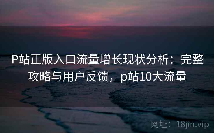 P站正版入口流量增长现状分析：完整攻略与用户反馈，p站10大流量