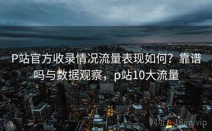 P站官方收录情况流量表现如何？靠谱吗与数据观察，p站10大流量