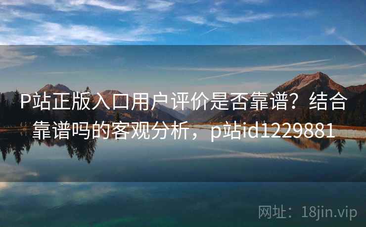 P站正版入口用户评价是否靠谱？结合靠谱吗的客观分析，p站id1229881