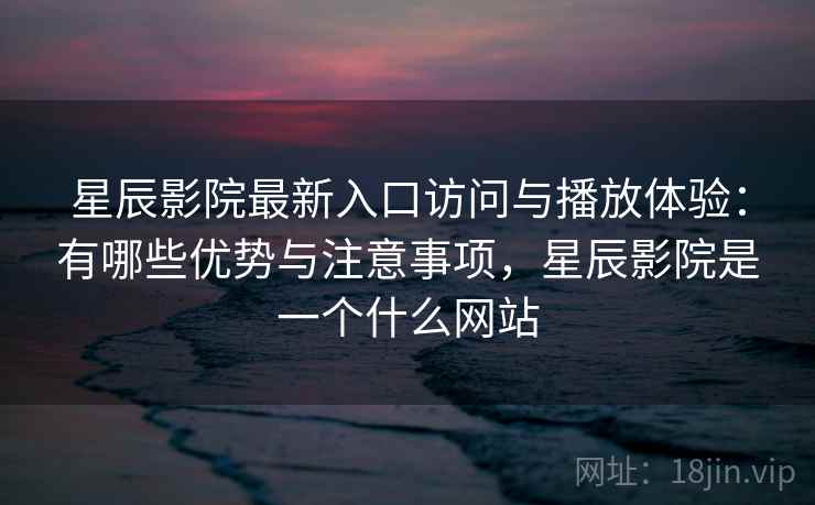 星辰影院最新入口访问与播放体验：有哪些优势与注意事项，星辰影院是一个什么网站