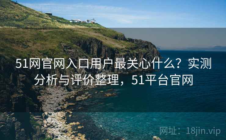51网官网入口用户最关心什么?实测分析与评价整理,51平台官网 51网官网入口用户最关心什么?实测分析与评价整理,51平台官网