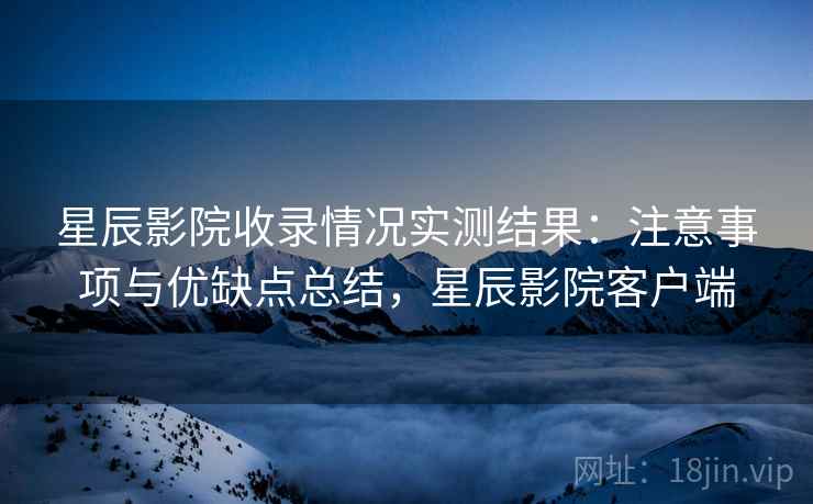 星辰影院收录情况实测结果:注意事项与优缺点总结,星辰影院客户端 星辰影院收录情况实测结果:注意事项与优缺点总结,星辰影院客户端