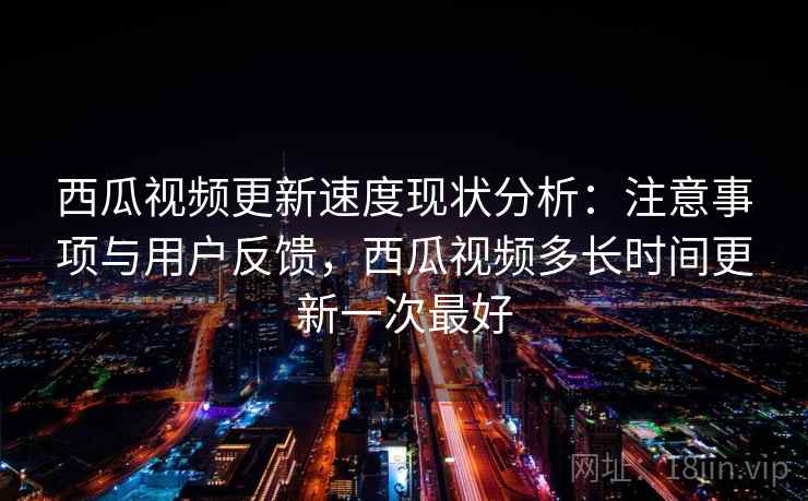 西瓜视频更新速度现状分析：注意事项与用户反馈，西瓜视频多长时间更新一次最好