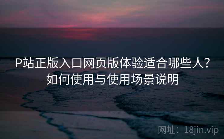 P站正版入口网页版体验适合哪些人？如何使用与使用场景说明