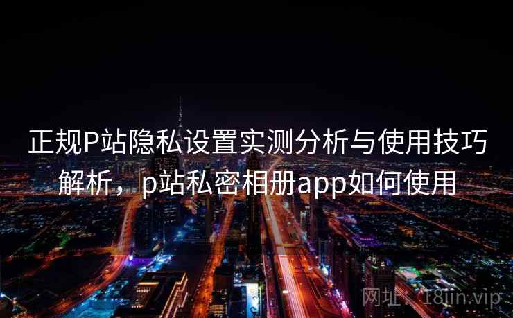 正规P站隐私设置实测分析与使用技巧解析，p站私密相册app如何使用
