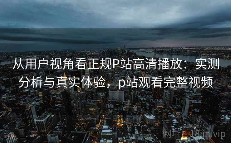 从用户视角看正规P站高清播放：实测分析与真实体验，p站观看完整视频