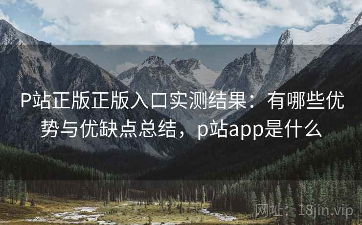 P站正版正版入口实测结果：有哪些优势与优缺点总结，p站app是什么