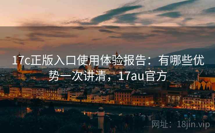 17c正版入口使用体验报告：有哪些优势一次讲清，17au官方