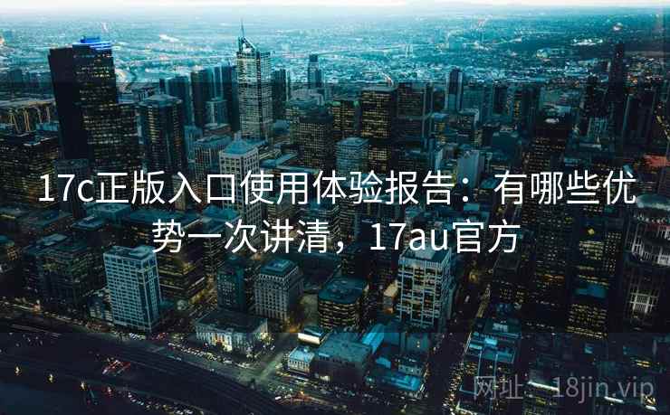 17c正版入口使用体验报告：有哪些优势一次讲清，17au官方