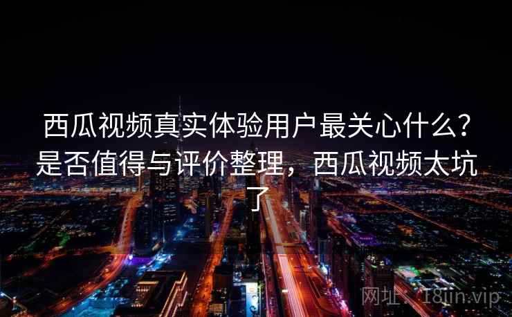 西瓜视频真实体验用户最关心什么？是否值得与评价整理，西瓜视频太坑了