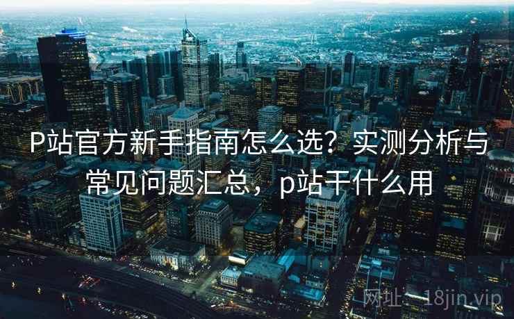 P站官方新手指南怎么选？实测分析与常见问题汇总，p站干什么用