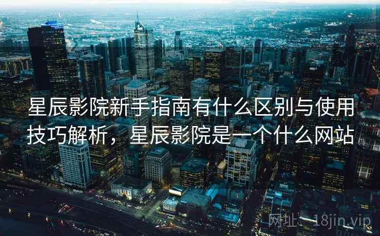 星辰影院新手指南有什么区别与使用技巧解析，星辰影院是一个什么网站