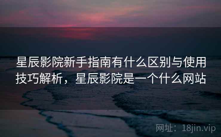 星辰影院新手指南有什么区别与使用技巧解析，星辰影院是一个什么网站