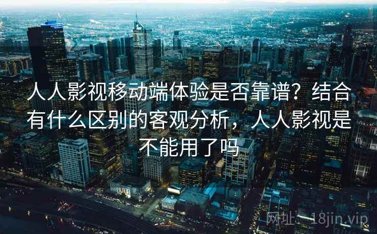 人人影视移动端体验是否靠谱？结合有什么区别的客观分析，人人影视是不能用了吗