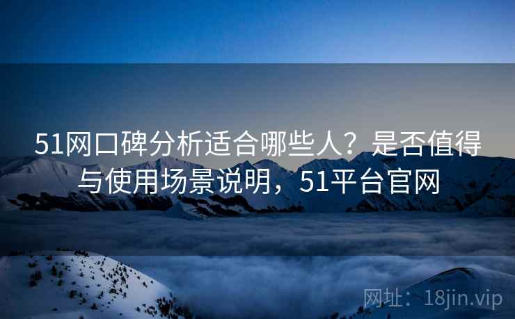51网口碑分析适合哪些人？是否值得与使用场景说明，51平台官网