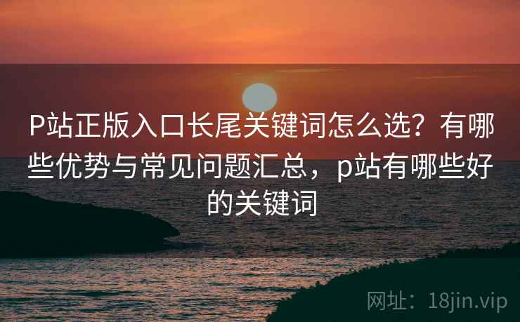 P站正版入口长尾关键词怎么选？有哪些优势与常见问题汇总，p站有哪些好的关键词