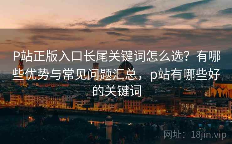 P站正版入口长尾关键词怎么选？有哪些优势与常见问题汇总，p站有哪些好的关键词