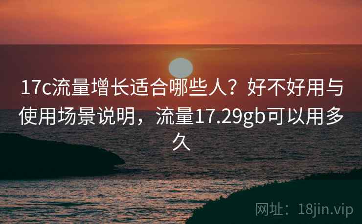 17c流量增长适合哪些人？好不好用与使用场景说明，流量17.29gb可以用多久