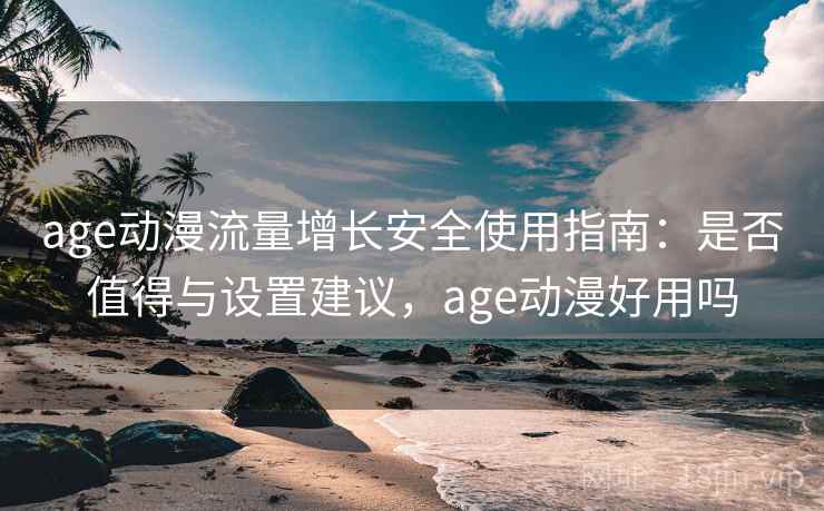 age动漫流量增长安全使用指南：是否值得与设置建议，age动漫好用吗