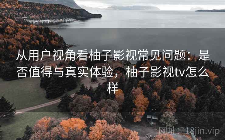 从用户视角看柚子影视常见问题：是否值得与真实体验，柚子影视tv怎么样