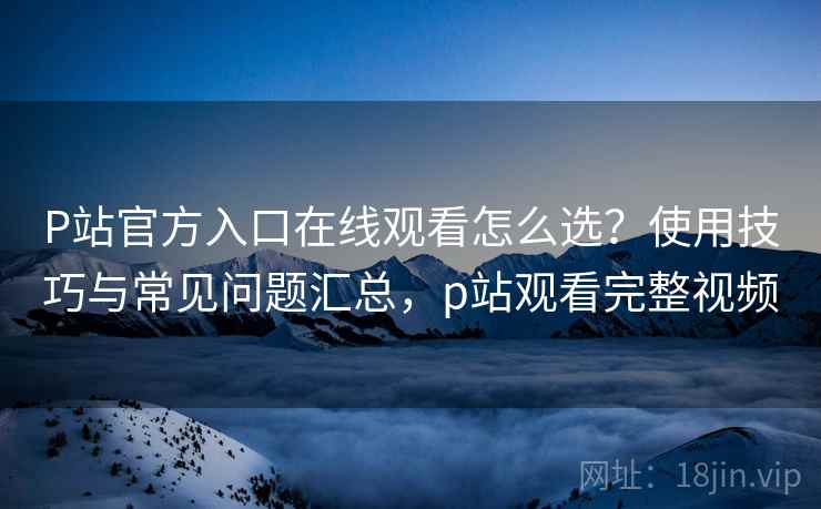 P站官方入口在线观看怎么选？使用技巧与常见问题汇总，p站观看完整视频
