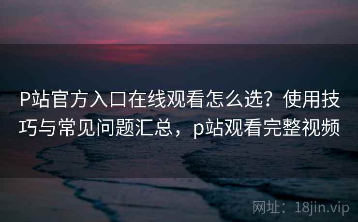 P站官方入口在线观看怎么选？使用技巧与常见问题汇总，p站观看完整视频
