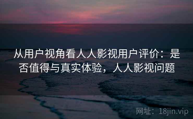从用户视角看人人影视用户评价：是否值得与真实体验，人人影视问题