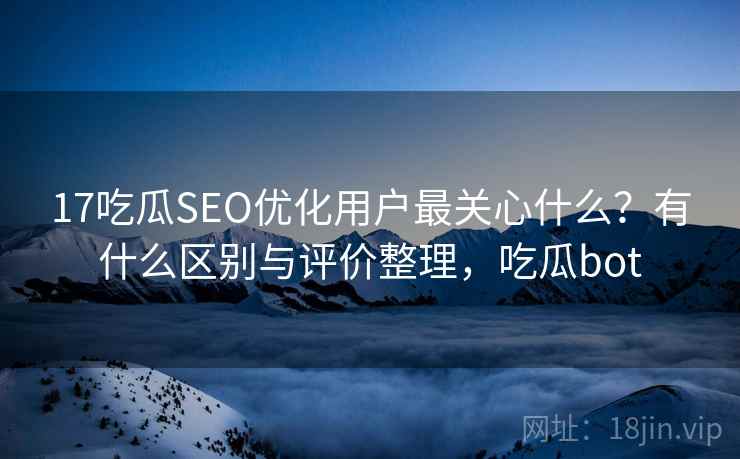 17吃瓜SEO优化用户最关心什么？有什么区别与评价整理，吃瓜bot