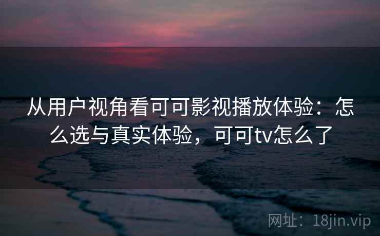 从用户视角看可可影视播放体验：怎么选与真实体验，可可tv怎么了