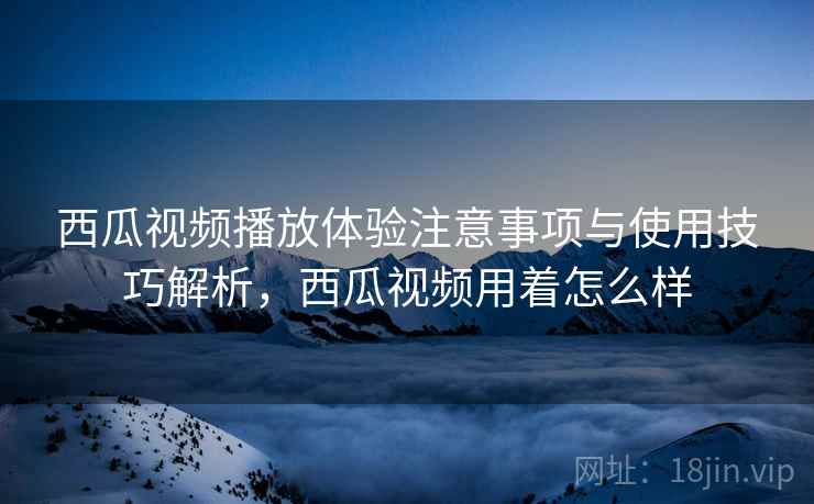 西瓜视频播放体验注意事项与使用技巧解析，西瓜视频用着怎么样
