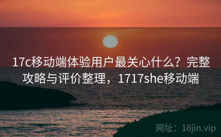 17c移动端体验用户最关心什么？完整攻略与评价整理，1717she移动端