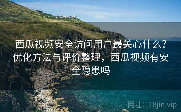 西瓜视频安全访问用户最关心什么？优化方法与评价整理，西瓜视频有安全隐患吗