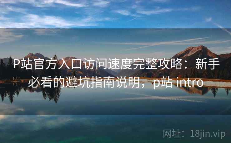 P站官方入口访问速度完整攻略：新手必看的避坑指南说明，p站 intro