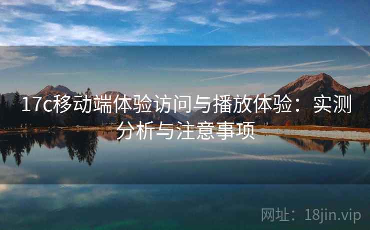 17c移动端体验访问与播放体验：实测分析与注意事项