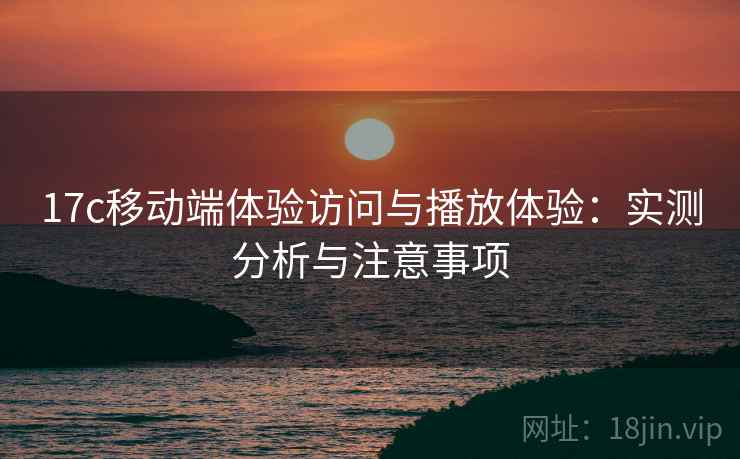 17c移动端体验访问与播放体验：实测分析与注意事项
