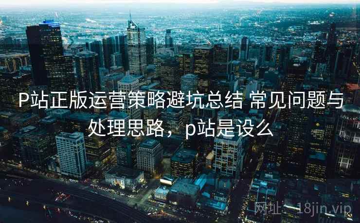 P站正版运营策略避坑总结 常见问题与处理思路，p站是设么