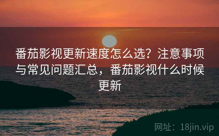 番茄影视更新速度怎么选？注意事项与常见问题汇总，番茄影视什么时候更新